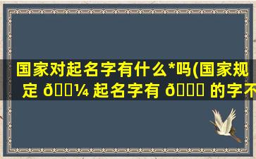 国家对起名字有什么*
吗(国家规定 🐼 起名字有 🐅 的字不能用么)